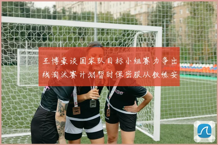 王博豪谈国家队目标小组赛力争出线淘汰赛计划暂时保密服从教练安排