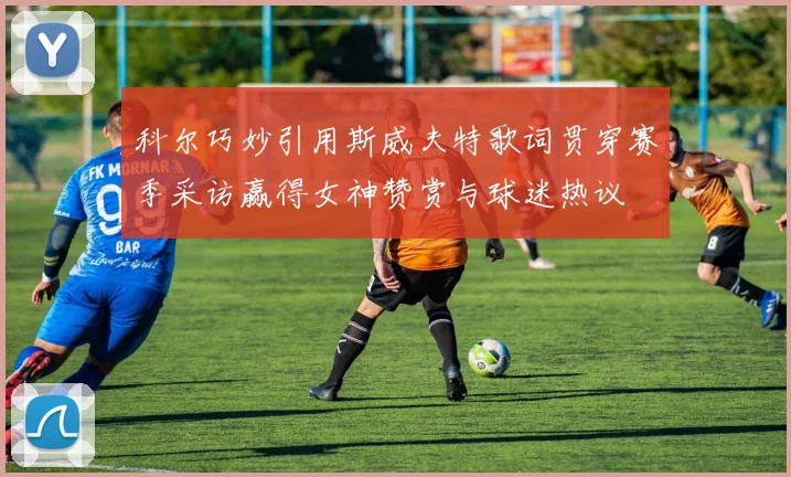科尔巧妙引用斯威夫特歌词贯穿赛季采访赢得女神赞赏与球迷热议