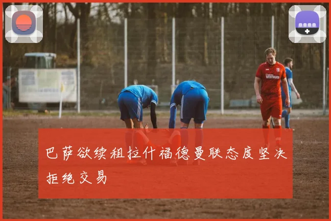巴萨欲续租拉什福德曼联态度坚决拒绝交易