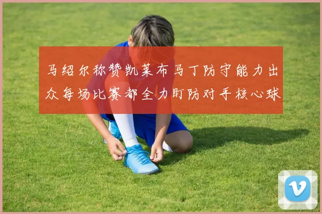 马绍尔称赞凯莱布马丁防守能力出众每场比赛都全力盯防对手核心球员