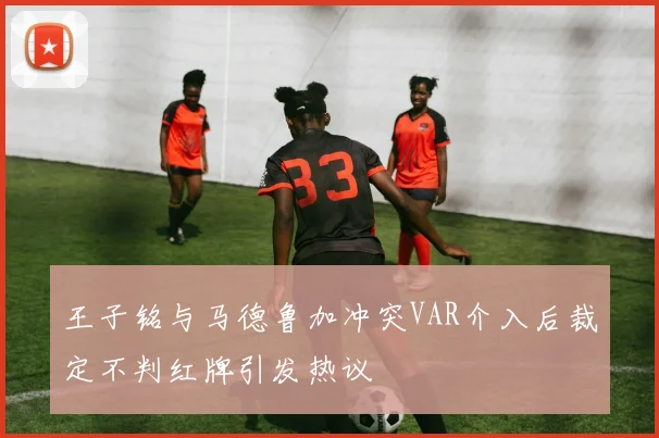 王子铭与马德鲁加冲突VAR介入后裁定不判红牌引发热议