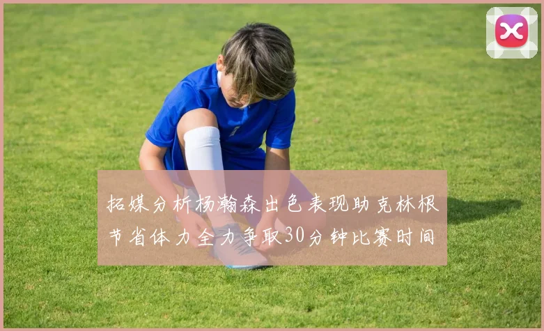 拓媒分析杨瀚森出色表现助克林根节省体力全力争取30分钟比赛时间