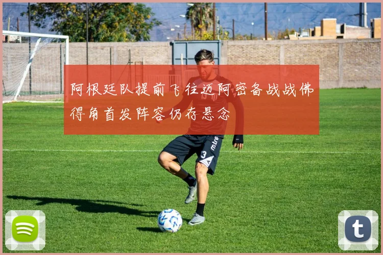 阿根廷队提前飞往迈阿密备战战佛得角首发阵容仍存悬念