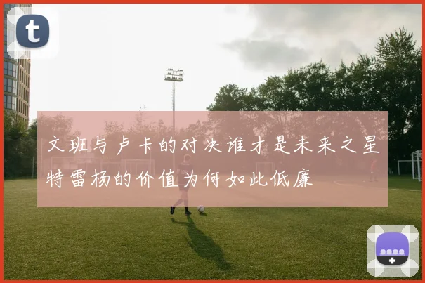 文班与卢卡的对决谁才是未来之星特雷杨的价值为何如此低廉