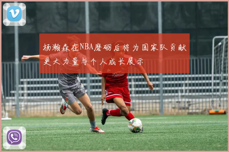 杨瀚森在NBA磨砺后将为国家队贡献更大力量与个人成长展示