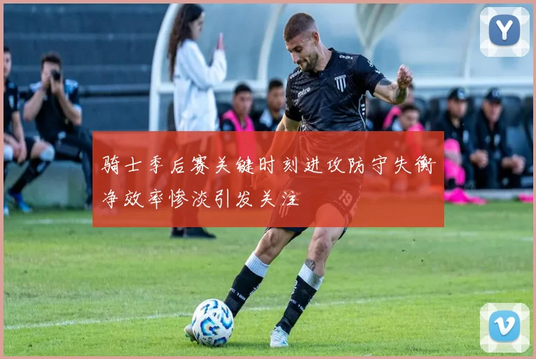 骑士季后赛关键时刻进攻防守失衡净效率惨淡引发关注