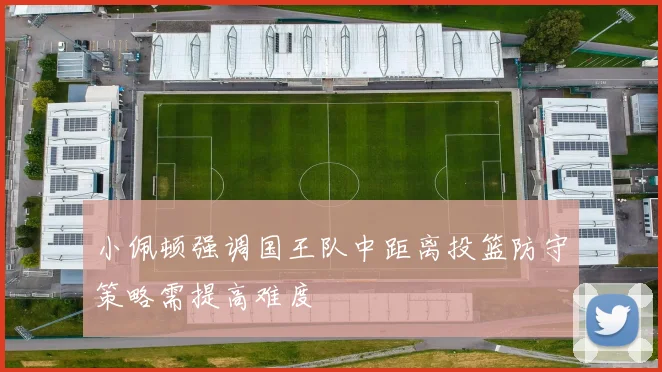 小佩顿强调国王队中距离投篮防守策略需提高难度