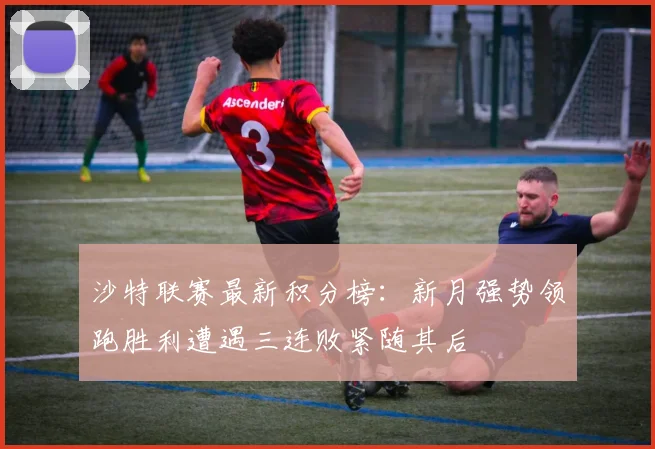 沙特联赛最新积分榜：新月强势领跑胜利遭遇三连败紧随其后
