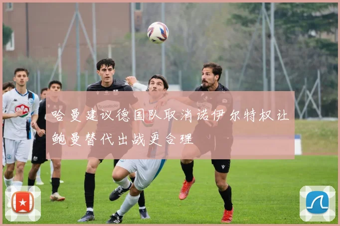 哈曼建议德国队取消诺伊尔特权让鲍曼替代出战更合理